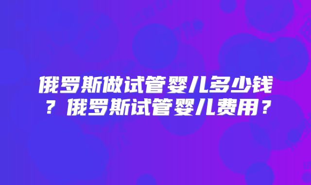 俄罗斯做试管婴儿多少钱？俄罗斯试管婴儿费用？