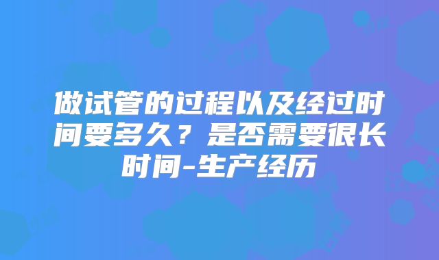 做试管的过程以及经过时间要多久？是否需要很长时间-生产经历