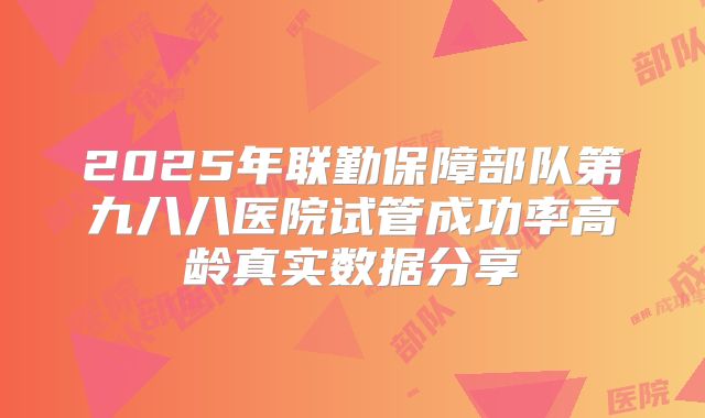 2025年联勤保障部队第九八八医院试管成功率高龄真实数据分享
