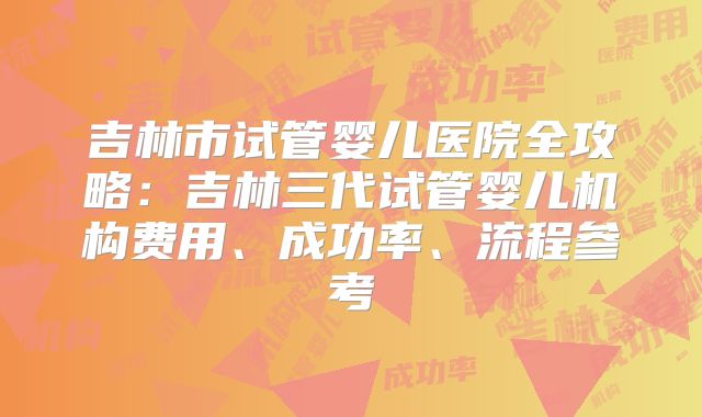 吉林市试管婴儿医院全攻略：吉林三代试管婴儿机构费用、成功率、流程参考