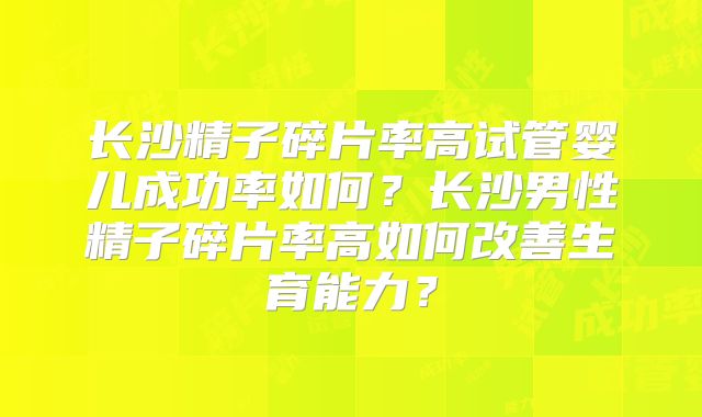 长沙精子碎片率高试管婴儿成功率如何？长沙男性精子碎片率高如何改善生育能力？