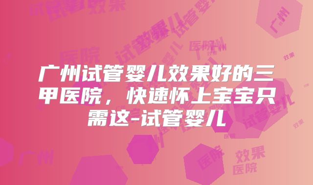 广州试管婴儿效果好的三甲医院，快速怀上宝宝只需这-试管婴儿