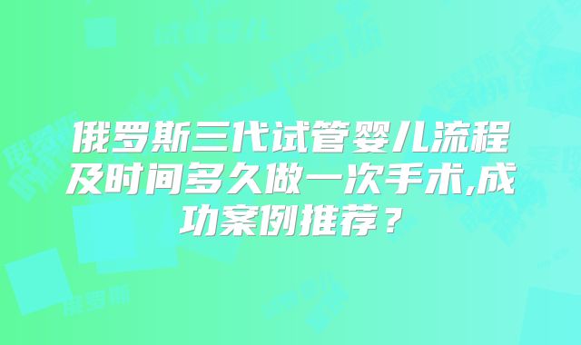 俄罗斯三代试管婴儿流程及时间多久做一次手术,成功案例推荐？