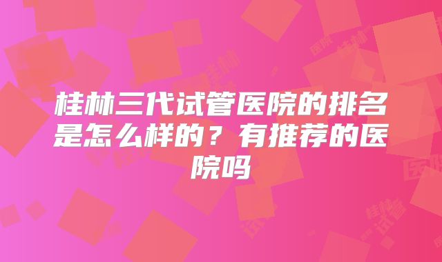 桂林三代试管医院的排名是怎么样的?有推荐的医院吗