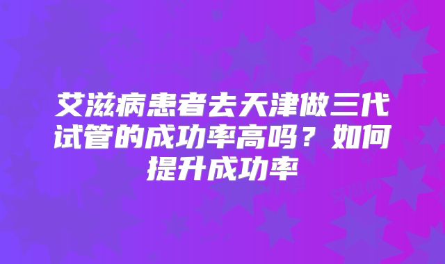 艾滋病患者去天津做三代试管的成功率高吗？如何提升成功率