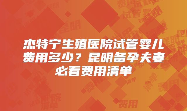 杰特宁生殖医院试管婴儿费用多少？昆明备孕夫妻必看费用清单