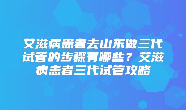 艾滋病患者去山东做三代试管的步骤有哪些？艾滋病患者三代试管攻略