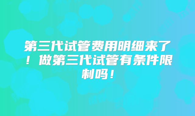 第三代试管费用明细来了！做第三代试管有条件限制吗！