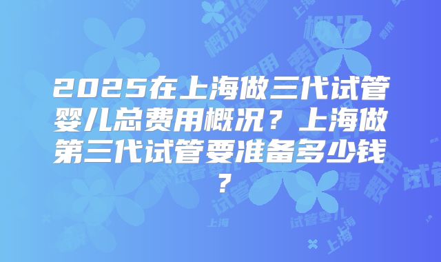 2025在上海做三代试管婴儿总费用概况？上海做第三代试管要准备多少钱？