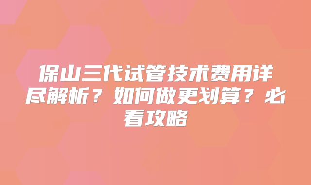 保山三代试管技术费用详尽解析？如何做更划算？必看攻略