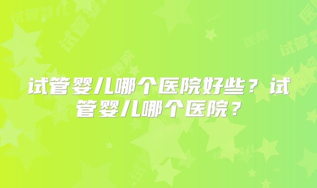 试管婴儿哪个医院好些？试管婴儿哪个医院？
