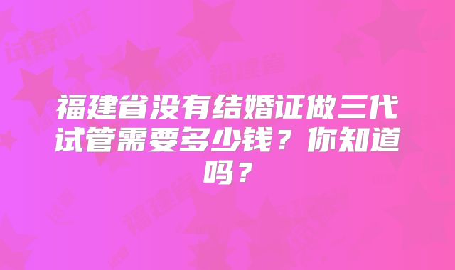 福建省没有结婚证做三代试管需要多少钱？你知道吗？