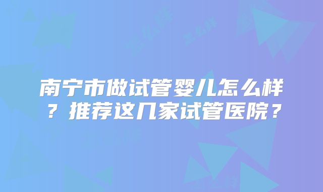 南宁市做试管婴儿怎么样？推荐这几家试管医院？