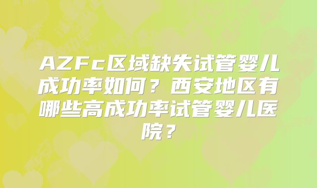 AZFc区域缺失试管婴儿成功率如何？西安地区有哪些高成功率试管婴儿医院？