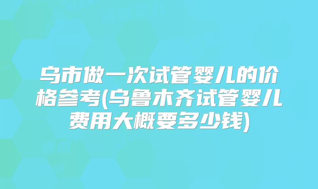 乌市做一次试管婴儿的价格参考(乌鲁木齐试管婴儿费用大概要多少钱)