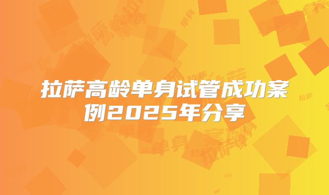 拉萨高龄单身试管成功案例2025年分享