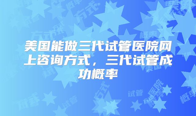 美国能做三代试管医院网上咨询方式，三代试管成功概率