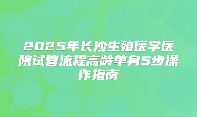 2025年长沙生殖医学医院试管流程高龄单身5步操作指南