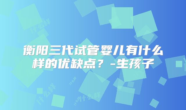 衡阳三代试管婴儿有什么样的优缺点?-生孩子