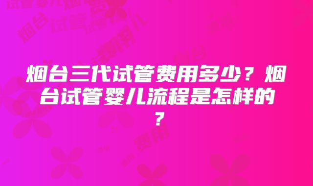 烟台三代试管费用多少？烟台试管婴儿流程是怎样的？