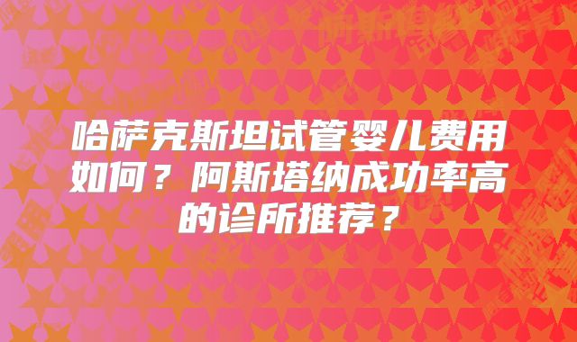 哈萨克斯坦试管婴儿费用如何？阿斯塔纳成功率高的诊所推荐？