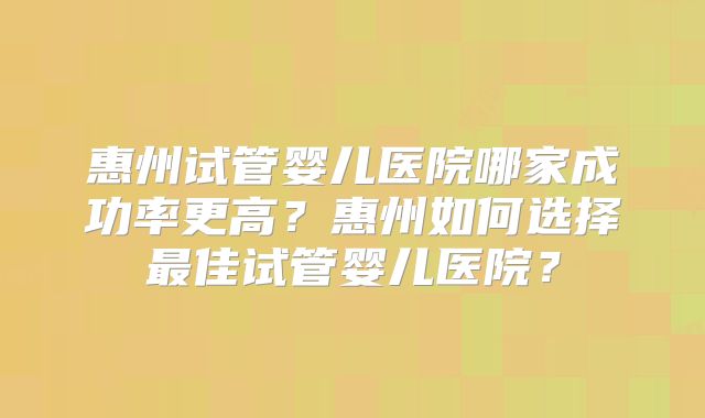 惠州试管婴儿医院哪家成功率更高？惠州如何选择最佳试管婴儿医院？