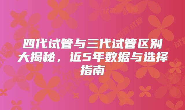四代试管与三代试管区别大揭秘，近5年数据与选择指南