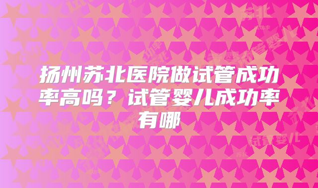 扬州苏北医院做试管成功率高吗？试管婴儿成功率有哪