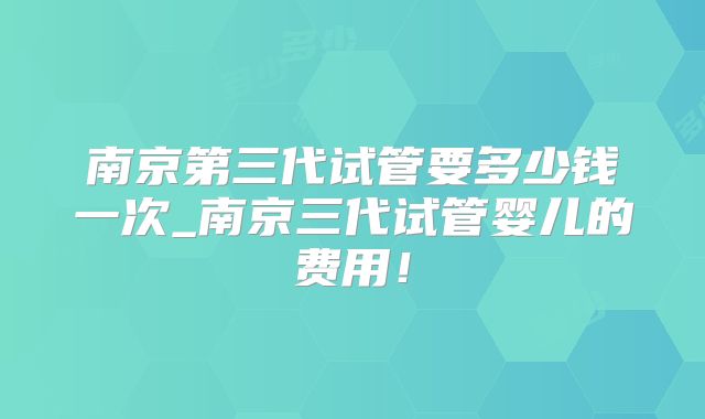 南京第三代试管要多少钱一次_南京三代试管婴儿的费用！
