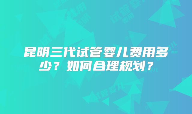 昆明三代试管婴儿费用多少？如何合理规划？