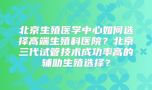 北京生殖医学中心如何选择高端生殖科医院？北京三代试管技术成功率高的辅助生殖选择？
