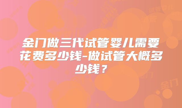 金门做三代试管婴儿需要花费多少钱-做试管大概多少钱？