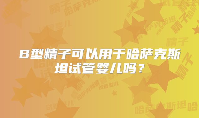 B型精子可以用于哈萨克斯坦试管婴儿吗？