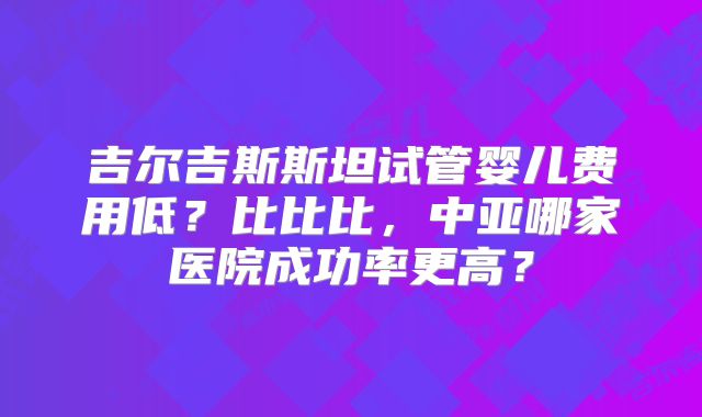 吉尔吉斯斯坦试管婴儿费用低？比比比，中亚哪家医院成功率更高？