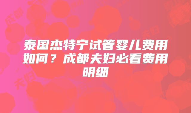 泰国杰特宁试管婴儿费用如何？成都夫妇必看费用明细
