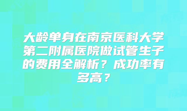 大龄单身在南京医科大学第二附属医院做试管生子的费用全解析？成功率有多高？