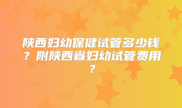 陕西妇幼保健试管多少钱？附陕西省妇幼试管费用？