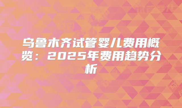 乌鲁木齐试管婴儿费用概览：2025年费用趋势分析