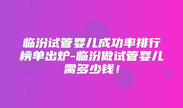 临汾试管婴儿成功率排行榜单出炉-临汾做试管婴儿需多少钱！
