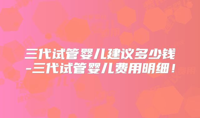 三代试管婴儿建议多少钱-三代试管婴儿费用明细！