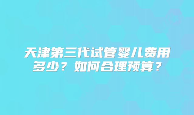 天津第三代试管婴儿费用多少？如何合理预算？