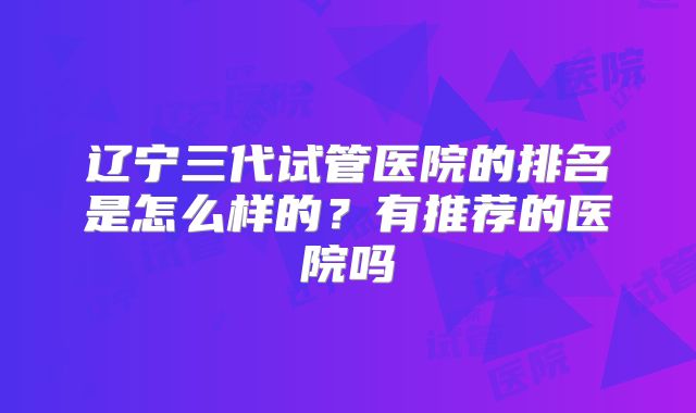 辽宁三代试管医院的排名是怎么样的？有推荐的医院吗
