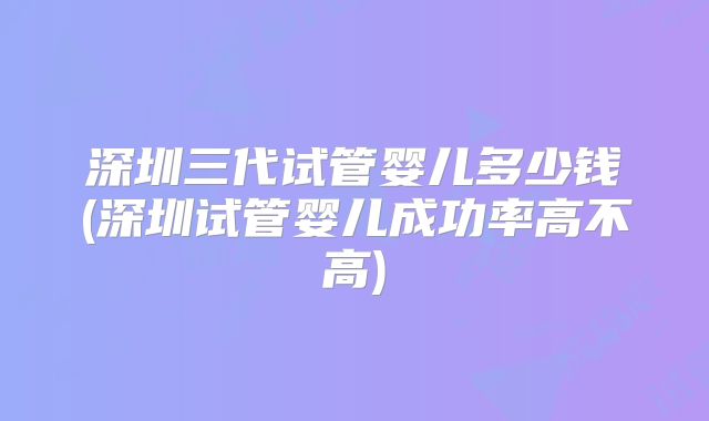 深圳三代试管婴儿多少钱(深圳试管婴儿成功率高不高)