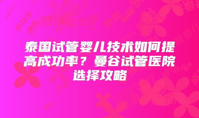 泰国试管婴儿技术如何提高成功率？曼谷试管医院选择攻略