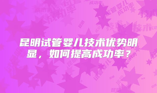 昆明试管婴儿技术优势明显，如何提高成功率？