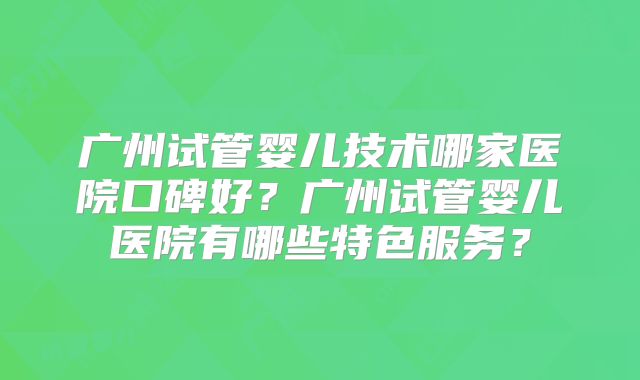 广州试管婴儿技术哪家医院口碑好?广州试管婴儿医院有哪些特色服务?