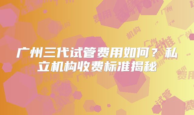 广州三代试管费用如何？私立机构收费标准揭秘