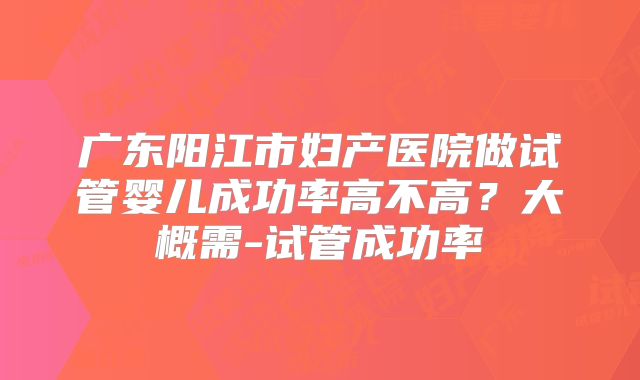广东阳江市妇产医院做试管婴儿成功率高不高？大概需-试管成功率