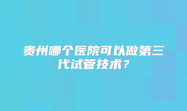 贵州哪个医院可以做第三代试管技术？