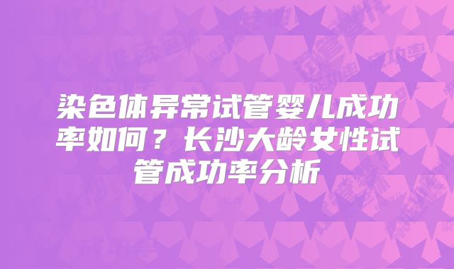 染色体异常试管婴儿成功率如何？长沙大龄女性试管成功率分析